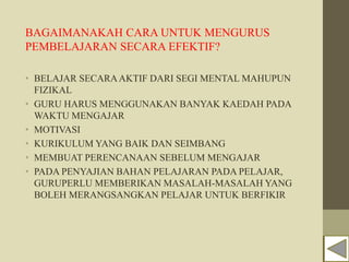 BAGAIMANAKAH CARA UNTUK MENGURUS
PEMBELAJARAN SECARA EFEKTIF?
• BELAJAR SECARAAKTIF DARI SEGI MENTAL MAHUPUN
FIZIKAL
• GURU HARUS MENGGUNAKAN BANYAK KAEDAH PADA
WAKTU MENGAJAR
• MOTIVASI
• KURIKULUM YANG BAIK DAN SEIMBANG
• MEMBUAT PERENCANAAN SEBELUM MENGAJAR
• PADA PENYAJIAN BAHAN PELAJARAN PADA PELAJAR,
GURUPERLU MEMBERIKAN MASALAH-MASALAH YANG
BOLEH MERANGSANGKAN PELAJAR UNTUK BERFIKIR
 