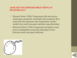 APAKAH YANG DIMAKSUDKAN DENGAN
PENGURUSAN?
 Menurut Stone (1984), Pengurusan ialah satu proses
merancang, mengelola, memimpin dan mengawal daya
usaha ahli-ahli organisasi dan mengunakan sumber-
sumber lain untuk mencapai matlamat yang ditentukan
 Menurut Robins (1984), Pengurusan merupakan suatu
proses mendapatkan kerjasama kakitangan secara
berkesan untuk mencapai maklumat
 