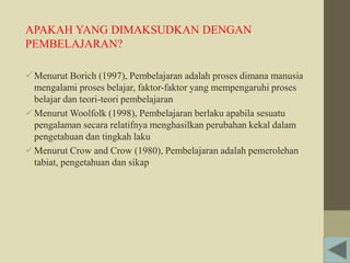 APAKAH YANG DIMAKSUDKAN DENGAN
PEMBELAJARAN?
Menurut Borich (1997), Pembelajaran adalah proses dimana manusia
mengalami proses belajar, faktor-faktor yang mempengaruhi proses
belajar dan teori-teori pembelajaran
Menurut Woolfolk (1998), Pembelajaran berlaku apabila sesuatu
pengalaman secara relatifnya menghasilkan perubahan kekal dalam
pengetahuan dan tingkah laku
Menurut Crow and Crow (1980), Pembelajaran adalah pemerolehan
tabiat, pengetahuan dan sikap
 