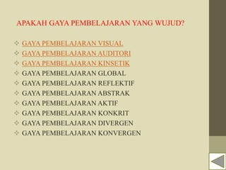 APAKAH GAYA PEMBELAJARAN YANG WUJUD?
 GAYA PEMBELAJARAN VISUAL
 GAYA PEMBELAJARAN AUDITORI
 GAYA PEMBELAJARAN KINSETIK
 GAYA PEMBELAJARAN GLOBAL
 GAYA PEMBELAJARAN REFLEKTIF
 GAYA PEMBELAJARAN ABSTRAK
 GAYA PEMBELAJARAN AKTIF
 GAYA PEMBELAJARAN KONKRIT
 GAYA PEMBELAJARAN DIVERGEN
 GAYA PEMBELAJARAN KONVERGEN
 