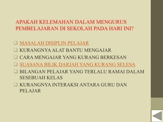 APAKAH KELEMAHAN DALAM MENGURUS
PEMBELAJARAN DI SEKOLAH PADA HARI INI?
 MASALAH DISIPLIN PELAJAR
 KURANGNYAALAT BANTU MENGAJAR
 CARA MENGAJAR YANG KURANG BERKESAN
 SUASANA BILIK DARJAH YANG KURANG SELESA
 BILANGAN PELAJAR YANG TERLALU RAMAI DALAM
SESEBUAH KELAS
 KURANGNYA INTERAKSI ANTARA GURU DAN
PELAJAR
 
