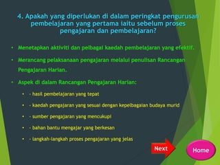 4. Apakah yang diperlukan di dalam peringkat pengurusan
pembelajaran yang pertama iaitu sebelum proses
pengajaran dan pembelajaran?
• - hasil pembelajaran yang tepat
• - kaedah pengajaran yang sesuai dengan kepelbagaian budaya murid
• - sumber pengajaran yang mencukupi
• - bahan bantu mengajar yang berkesan
• - langkah-langkah proses pengajaran yang jelas
Next Home
 
