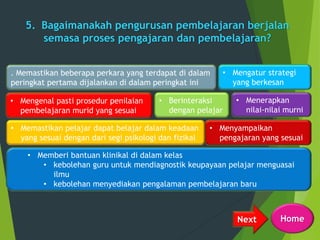 5. Bagaimanakah pengurusan pembelajaran berjalan
semasa proses pengajaran dan pembelajaran?
Next
. Memastikan beberapa perkara yang terdapat di dalam
peringkat pertama dijalankan di dalam peringkat ini
• Mengenal pasti prosedur penilaian
pembelajaran murid yang sesuai
• Menerapkan
nilai-nilai murni
• Memastikan pelajar dapat belajar dalam keadaan
yang sesuai dengan dari segi psikologi dan fizikal
• Berinteraksi
dengan pelajar
• Menyampaikan
pengajaran yang sesuai
• Mengatur strategi
yang berkesan
• Memberi bantuan klinikal di dalam kelas
• kebolehan guru untuk mendiagnostik keupayaan pelajar menguasai
ilmu
• kebolehan menyediakan pengalaman pembelajaran baru
Home
 