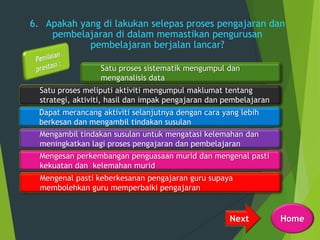 6. Apakah yang di lakukan selepas proses pengajaran dan
pembelajaran di dalam memastikan pengurusan
pembelajaran berjalan lancar?
Next
Satu proses meliputi aktiviti mengumpul maklumat tentang
strategi, aktiviti, hasil dan impak pengajaran dan pembelajaran
Dapat merancang aktiviti selanjutnya dengan cara yang lebih
berkesan dan mengambil tindakan susulan
Satu proses sistematik mengumpul dan
menganalisis data
Mengesan perkembangan penguasaan murid dan mengenal pasti
kekuatan dan kelemahan murid
Mengambil tindakan susulan untuk mengatasi kelemahan dan
meningkatkan lagi proses pengajaran dan pembelajaran
Mengenal pasti keberkesanan pengajaran guru supaya
membolehkan guru memperbaiki pengajaran
Home
 