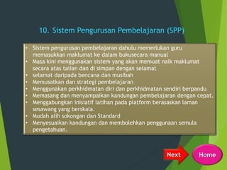 10. Sistem Pengurusan Pembelajaran (SPP)
• Sistem pengurusan pembelajaran dahulu memerlukan guru
memasukkan maklumat ke dalam bukusecara manual
• Masa kini menggunakan sistem yang akan memuat naik maklumat
secara atas talian dan di simpan dengan selamat
• selamat daripada bencana dan musibah
• Memusatkan dan strategi pembelajaran
• Menggunakan perkhidmatan diri dan perkhidmatan sendiri berpandu
• Memasang dan menyampaikan kandungan pembelajaran dengan cepat.
• Menggabungkan inisiatif latihan pada platform berasaskan laman
sesawang yang berskala.
• Mudah alih sokongan dan Standard
• Menyesuaikan kandungan dan membolehkan penggunaan semula
pengetahuan.
Next Home
 