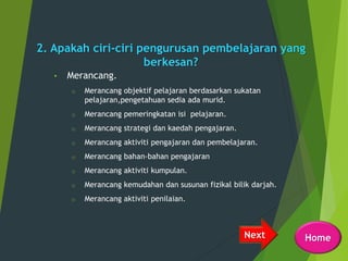2. Apakah ciri-ciri pengurusan pembelajaran yang
berkesan?
• Merancang.
o Merancang objektif pelajaran berdasarkan sukatan
pelajaran,pengetahuan sedia ada murid.
o Merancang pemeringkatan isi pelajaran.
o Merancang strategi dan kaedah pengajaran.
o Merancang aktiviti pengajaran dan pembelajaran.
o Merancang bahan-bahan pengajaran
o Merancang aktiviti kumpulan.
o Merancang kemudahan dan susunan fizikal bilik darjah.
o Merancang aktiviti penilaian.
Next Home
 