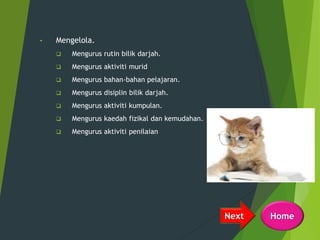 • Mengelola.
 Mengurus rutin bilik darjah.
 Mengurus aktiviti murid
 Mengurus bahan-bahan pelajaran.
 Mengurus disiplin bilik darjah.
 Mengurus aktiviti kumpulan.
 Mengurus kaedah fizikal dan kemudahan.
 Mengurus aktiviti penilaian
HomeNext
 