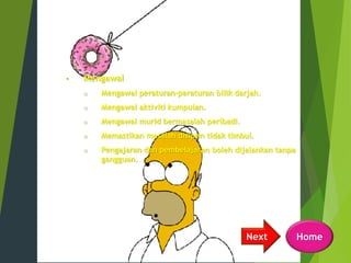 • Mengawal
o Mengawal peraturan-peraturan bilik darjah.
o Mengawal aktiviti kumpulan.
o Mengawal murid bermasalah peribadi.
o Memastikan masalah disiplin tidak timbul.
o Pengajaran dan pembelajaran boleh dijalankan tanpa
gangguan.
HomeNext
 