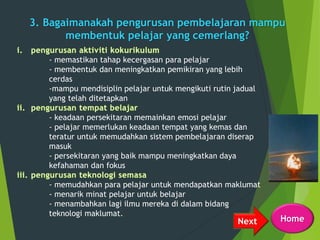 3. Bagaimanakah pengurusan pembelajaran mampu
membentuk pelajar yang cemerlang?
- memastikan tahap kecergasan para pelajar
- membentuk dan meningkatkan pemikiran yang lebih
cerdas
-mampu mendisiplin pelajar untuk mengikuti rutin jadual
yang telah ditetapkan
- keadaan persekitaran memainkan emosi pelajar
- pelajar memerlukan keadaan tempat yang kemas dan
teratur untuk memudahkan sistem pembelajaran diserap
masuk
- persekitaran yang baik mampu meningkatkan daya
kefahaman dan fokus
- memudahkan para pelajar untuk mendapatkan maklumat
- menarik minat pelajar untuk belajar
- menambahkan lagi ilmu mereka di dalam bidang
teknologi maklumat.
Next Home
 