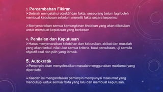 3. Percambahan Fikiran
Setelah mengetahui objektif dan fakta, seseorang belum lagi boleh
membuat keputusan sebelum meneliti fakta secara terperinci
Menyenaraikan semua kemungkinan tindakan yang akan dilakukan
untuk membuat keputusan yang berkesan
4. Penilaian dan Keputusan
Harus menyenaraikan kelebihan dan keburukan, akibat dan masalah
yang akan timbul, nilai ukur semua kriteria, buat percubaan, uji semula
objektif asal dan pilih yang terbaik.
5. Autokratik
Pemimpin akan menyelesaikan masalahmenggunakan maklumat yang
diperolehi.
Kaedah ini mengandaikan pemimpin mempunyai maklumat yang
mencukupi untuk semua fakta yang lalu dan membuat keputusan. 10
 