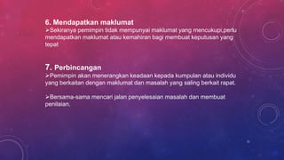 6. Mendapatkan maklumat
Sekiranya pemimpin tidak mempunyai maklumat yang mencukupi,perlu
mendapatkan maklumat atau kemahiran bagi membuat keputusan yang
tepat
7. Perbincangan
Pemimpin akan menerangkan keadaan kepada kumpulan atau individu
yang berkaitan dengan maklumat dan masalah yang saling berkait rapat.
Bersama-sama mencari jalan penyelesaian masalah dan membuat
penilaian.
11
 
