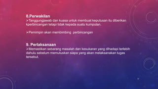 8.Perwakilan
Tanggungjawab dan kuasa untuk membuat keputusan itu diberikan
kperbincangan tetapi tidak kepada suatu kumpulan.
Pemimpin akan membimbing perbincangan
9. Perlaksanaan
Memastikan sebarang masalah dan kesukaran yang dihadapi terlebih
dahulu sebelum memutuskan siapa yang akan melaksanakan tugas
tersebut.
12
 