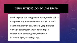 DEFINISI TEKNOLOGI DALAM SUKAN
• Pembangunan dan penggunaan alatan, mesin, bahan
dan proses untuk menyelesaikan masalah manusia
dalam menjalankan aktiviti fizikal yang dilakukan
untuk pelbagai tujuan untuk pertandingan,
keseronokan, pembangunan, kemahiran,
kecemerlangan, dan sebagainya. 16
 