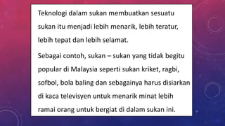 • Teknologi dalam sukan membuatkan sesuatu
sukan itu menjadi lebih menarik, lebih teratur,
lebih tepat dan lebih selamat.
• Sebagai contoh, sukan – sukan yang tidak begitu
popular di Malaysia seperti sukan kriket, ragbi,
sofbol, bola baling dan sebagainya harus disiarkan
di kaca televisyen untuk menarik minat lebih
ramai orang untuk bergiat di dalam sukan ini. 17
 