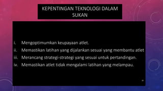 KEPENTINGAN TEKNOLOGI DALAM
SUKAN
i. Mengoptimumkan keupayaan atlet.
ii. Memastikan latihan yang dijalankan sesuai yang membantu atlet
iii. Merancang strategi-strategi yang sesuai untuk pertandingan.
iv. Memastikan atlet tidak mengalami latihan yang melampau.
18
 