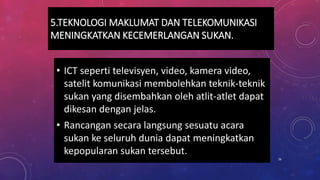 5.TEKNOLOGI MAKLUMAT DAN TELEKOMUNIKASI
MENINGKATKAN KECEMERLANGAN SUKAN.
• ICT seperti televisyen, video, kamera video,
satelit komunikasi membolehkan teknik-teknik
sukan yang disembahkan oleh atlit-atlet dapat
dikesan dengan jelas.
• Rancangan secara langsung sesuatu acara
sukan ke seluruh dunia dapat meningkatkan
kepopularan sukan tersebut.
26
 
