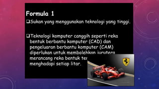 Formula 1
Sukan yang menggunakan teknologi yang tinggi.
Teknologi komputer canggih seperti reka
bentuk berbantu komputer (CAD) dan
pengeluaran berbantu komputer (CAM)
diperlukan untuk membolehkan jurutera
merancang reka bentuk terbaik dalam
menghadapi setiap litar.
35
 