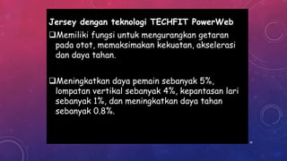 Jersey dengan teknologi TECHFIT PowerWeb
Memiliki fungsi untuk mengurangkan getaran
pada otot, memaksimakan kekuatan, akselerasi
dan daya tahan.
Meningkatkan daya pemain sebanyak 5%,
lompatan vertikal sebanyak 4%, kepantasan lari
sebanyak 1%, dan meningkatkan daya tahan
sebanyak 0.8%.
38
 