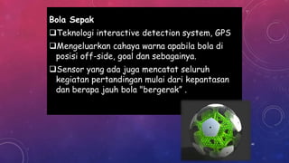 Bola Sepak
Teknologi interactive detection system, GPS
Mengeluarkan cahaya warna apabila bola di
posisi off-side, goal dan sebagainya.
Sensor yang ada juga mencatat seluruh
kegiatan pertandingan mulai dari kepantasan
dan berapa jauh bola "bergerak” .
40
 