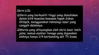 Skrin LCD
Skrin yang berkualiti tinggi yang disediakan
dalam bilik kawalan kawasan tapak Sukan
Olimpik, menggunakan teknologi laser yang
canggih dalamnya.
Warna yang ditayangkan oleh skrin laser lebih
jelas, namun sumber tenaga yang digunakan
olehnya hanya 1/4 berbanding set TV biasa.
41
 