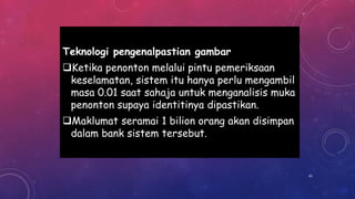 Teknologi pengenalpastian gambar
Ketika penonton melalui pintu pemeriksaan
keselamatan, sistem itu hanya perlu mengambil
masa 0.01 saat sahaja untuk menganalisis muka
penonton supaya identitinya dipastikan.
Maklumat seramai 1 bilion orang akan disimpan
dalam bank sistem tersebut.
43
 