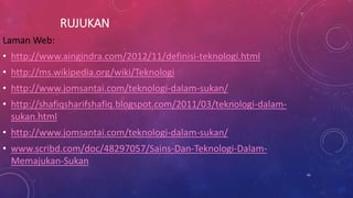 RUJUKAN
Laman Web:
• http://www.aingindra.com/2012/11/definisi-teknologi.html
• http://ms.wikipedia.org/wiki/Teknologi
• http://www.jomsantai.com/teknologi-dalam-sukan/
• http://shafiqsharifshafiq.blogspot.com/2011/03/teknologi-dalam-
sukan.html
• http://www.jomsantai.com/teknologi-dalam-sukan/
• www.scribd.com/doc/48297057/Sains-Dan-Teknologi-Dalam-
Memajukan-Sukan
45
 