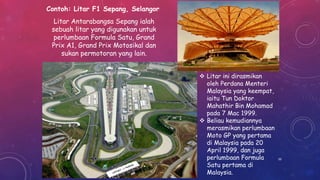 Contoh: Litar F1 Sepang, Selangor
Litar Antarabangsa Sepang ialah
sebuah litar yang digunakan untuk
perlumbaan Formula Satu, Grand
Prix A1, Grand Prix Motosikal dan
sukan permotoran yang lain.
 Litar ini dirasmikan
oleh Perdana Menteri
Malaysia yang keempat,
iaitu Tun Doktor
Mahathir Bin Mohamad
pada 7 Mac 1999.
 Beliau kemudiannya
merasmikan perlumbaan
Moto GP yang pertama
di Malaysia pada 20
April 1999, dan juga
perlumbaan Formula
Satu pertama di
Malaysia.
50
 
