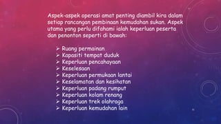 Aspek-aspek operasi amat penting diambil kira dalam
setiap rancangan pembinaan kemudahan sukan. Aspek
utama yang perlu difahami ialah keperluan peserta
dan penonton seperti di bawah:
 Ruang permainan
 Kapasiti tempat duduk
 Keperluan pencahayaan
 Keselesaan
 Keperluan permukaan lantai
 Keselamatan dan kesihatan
 Keperluan padang rumput
 Keperluan kolam renang
 Keperluan trek olahraga
 Keperluan kemudahan lain 51
 