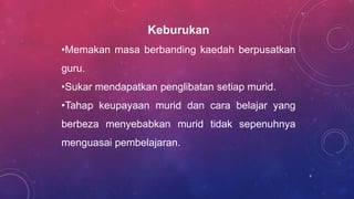 Keburukan
•Memakan masa berbanding kaedah berpusatkan
guru.
•Sukar mendapatkan penglibatan setiap murid.
•Tahap keupayaan murid dan cara belajar yang
berbeza menyebabkan murid tidak sepenuhnya
menguasai pembelajaran.
6
 