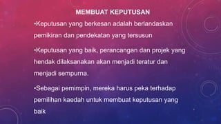 MEMBUAT KEPUTUSAN
•Keputusan yang berkesan adalah berlandaskan
pemikiran dan pendekatan yang tersusun
•Keputusan yang baik, perancangan dan projek yang
hendak dilaksanakan akan menjadi teratur dan
menjadi sempurna.
•Sebagai pemimpin, mereka harus peka terhadap
pemilihan kaedah untuk membuat keputusan yang
baik 7
 