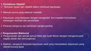 1. Pentafsiran Objektif
 Tentukan tujuan dan objektif dalam membuat keputusan.
 Mencari punca yang sebenar masalah
 Keputusan yang berkesan dengan mengambil kira masalah komunikasi,
kewangan motivasi dan penyertaan
 Peranan pengurus dan pemimpin sangat penting
2. Pengumpulan Maklumat
 Pengumpulan dan semak semua fakta dan buah fikiran dengan mengenal pasti
segala sebab dan kemungkinan.
 Elakkan, pengaruh daripada keputusan awal yang menyebakan keputusan yang
diambil kurang tepat
9
 