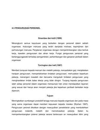 4.3 PENGURUSAN PERSONEL




                            Greenlaw dan kohl (1986)

Merangkumi semua keputusan yang berkaitan dengan personel dalam sebiah
organisasi. Hubungan manusia yang terdiri daripada motivasi, kepimpinan dan
perhubungan manusia. Perjalanan organisasi dengan mempertimbangkan reka bentuk
kerja, kawalan pengurusan dan aliran kerja. Fungsi pengurusan personel yang
bertanggungjawab terhadap pemgambilan, perkembangan dan ganjaran peribadi dalam
organisasi

                            Torrington dan hall (1987)

Memberi tumpuan kepada mencari dan melatih pekerja, menyediakan gaji, menjelaskan
harapan pengurusan, mempertahankan tindakan pengurusan, memuaskan keperluan
pekerja, menangani masalah dan berusaha mengubah tindakan pengurusan yang
menghasilakan tindak balas ekerja yang tidak diingini. Tunjang kepada pengurusan
ialah setiap personel dalam organisasi mempunyai hak untuk mendapatkan layanan
yang sesuai dan hanya akan menjadi pekerja jika keperluan peribadi berkaitan kerja
dipenuhi.

                                     Tujuan

Meningkatkan sumbangan produktif tenaga manusia kepada organisasi dan pada masa
yang sama organisasi dapat memberi kepuasan kepada mereka (Rozhan 1997).
Pengurusan peronel dikaitkan dengan mewujudkan persekitaran yang membolehkan
pengurusan    melantik,   melatih   dan   memotivasikan    pekerja.   Selain   itu
memperkembangkan potensi pekerja secara berterusan an mewujudkan iklim yang
 