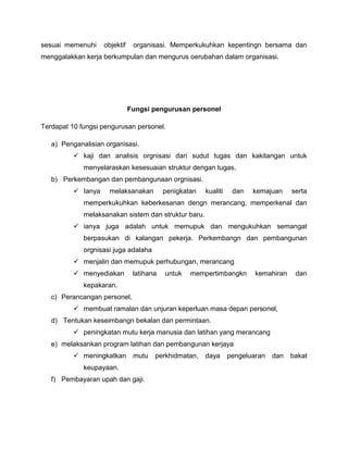 sesuai memenuhi     objektif    organisasi. Memperkukuhkan kepentingn bersama dan
menggalakkan kerja berkumpulan dan mengurus oerubahan dalam organisasi.




                               Fungsi pengurusan personel

Terdapat 10 fungsi pengurusan personel.

   a) Penganalisian organisasi.
           kaji dan analisis orgnisasi dari sudut tugas dan kakitangan untuk
             menyelaraskan kesesuaian struktur dengan tugas.
   b) Perkembangan dan pembangunaan orgnisasi.
           Ianya     melaksanakan         penigkatan   kualiti    dan   kemajuan     serta
             memperkukuhkan keberkesanan dengn merancang, memperkenal dan
             melaksanakan sistem dan struktur baru.
           ianya juga adalah untuk memupuk dan mengukuhkan semangat
             berpasukan di kalangan pekerja. Perkembangn dan pembangunan
             orgnisasi juga adalaha
           menjalin dan memupuk perhubungan, merancang
           menyediakan         latihana   untuk   mempertimbangkn        kemahiran    dan
             kepakaran.
   c) Perancangan personel.
           membuat ramalan dan unjuran keperluan masa depan personel,
   d) Tentukan keseimbangn bekalan dan permintaan.
           peningkatan mutu kerja manusia dan latihan yang merancang
   e) melaksankan program latihan dan pembangunan kerjaya
           meningkatkan        mutu   perkhidmatan,    daya      pengeluaran   dan   bakat
             keupayaan.
   f) Pembayaran upah dan gaji.
 