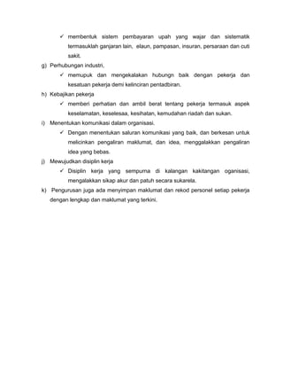  membentuk sistem pembayaran upah yang wajar dan sistematik
          termasuklah ganjaran lain, elaun, pampasan, insuran, persaraan dan cuti
          sakit.
g) Perhubungan industri,
        memupuk dan mengekalakan hubungn baik dengan pekerja dan
          kesatuan pekerja demi kelinciran pentadbiran.
h) Kebajikan pekerja
        memberi perhatian dan ambil berat tentang pekerja termasuk aspek
          keselamatan, keselesaa, kesihatan, kemudahan riadah dan sukan.
i) Menentukan komunikasi dalam organisasi.
        Dengan menentukan saluran komunikasi yang baik, dan berkesan untuk
          melicinkan pengaliran maklumat, dan idea, menggalakkan pengaliran
          idea yang bebas.
j) Mewujudkan disiplin kerja
        Disiplin kerja yang sempurna di kalangan kakitangan oganisasi,
          mengalakkan sikap akur dan patuh secara sukarela.
k) Pengurusan juga ada menyimpan maklumat dan rekod personel setiap pekerja
   dengan lengkap dan maklumat yang terkini.
 