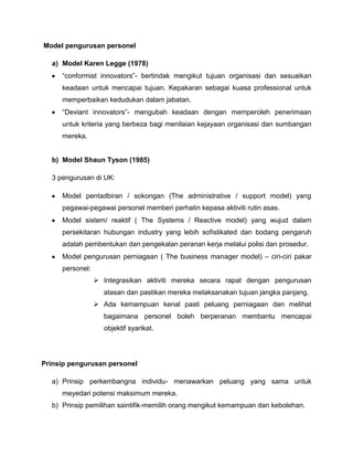 Model pengurusan personel

  a) Model Karen Legge (1978)
     “conformist innovators”- bertindak mengikut tujuan organisasi dan sesuaikan
     keadaan untuk mencapai tujuan. Kepakaran sebagai kuasa professional untuk
     memperbaikan kedudukan dalam jabatan.
     “Deviant innovators”- mengubah keadaan dengan memperoleh penerimaan
     untuk kriteria yang berbeza bagi menilaian kejayaan organisasi dan sumbangan
     mereka.


  b) Model Shaun Tyson (1985)

  3 pengurusan di UK:

     Model pentadbiran / sokongan (The administrative / support model) yang
     pegawai-pegawai personel memberi perhatin kepasa aktiviti rutin asas.
     Model sistem/ reaktif ( The Systems / Reactive model) yang wujud dalam
     persekitaran hubungan industry yang lebih sofistikated dan bodang pengaruh
     adalah pembentukan dan pengekalan peranan kerja melalui polisi dan prosedur.
     Model pengurusan perniagaan ( The business manager model) – ciri-ciri pakar
     personel:
                  Integrasikan aktiviti mereka secara rapat dengan pengurusan
                   atasan dan pastikan mereka melaksanakan tujuan jangka panjang.
                  Ada kemampuan kenal pasti peluang perniagaan dan melihat
                   bagaimana personel boleh berperanan membantu mencapai
                   objektif syarikat.




Prinsip pengurusan personel

  a) Prinsip perkembangna individu- menawarkan peluang yang sama untuk
     meyedari potensi maksimum mereka.
  b) Prinsip pemilihan saintifik-memilih orang mengikut kemampuan dan kebolehan.
 
