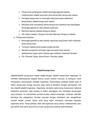 Pengurusan pertengahan adalah bertanggungjawab kepada
             melaksanakan segala keputusan yang dibuat pleh pengurusan atasan.
             Peringkat pengurusan ini merangka keputusan janka sederhana
             berpandukan objektif pengurusan atasan.
             Menyelia serta menyelaras aktiviti pengurusan bawahan dan kadangkala
             bertanggungjawab ke atas pekerja organisasi.
             Membuat laporan kepada pengurus atasan.
             Cth; Ketua Jabatan, Pengurus Sumber Manusia, Pengurus Jabatan
   c) Pengurusan bawahan
             Bertanggungjawab ke atas pekerja organisasi yang bukan terdiri daripada
             pihak pengurusan.
             Tumpuan kepada perancangan jangka pendek.
             Memberi penekanan terhadap tugas penyelian kerja operasi,
             perlaksanaan tugas harian pekerja agar matlamat organisasi tercapai.
             Cth; Penyelia Tapak, Ketua Kerani, Penyelia Jualan.




                                 Objektif pengurusan

Objektif-objektif pengurusan adalah sejajar dengan objektif keseluruhan organisasi. Ini
memberi keberkesanan kepada semua urusan sumber manusia. Ia bertujuan untuk
menjayakan perancangan strategik organisasi. Perancangan strategik adalah perlu di
dalam pengurusan tenaga manusia yang mana ia dikaitkan dengan pencapaian misi
dan objektif-objektif organisasi. Organisasi, terutama sekali yang mempunyai matlamat
berbentuk komersial, ingin berjaya di dalam perniagaan dan mendapat keuntungan
yang lumayan. Ini memerlukan sumber-sumber seperti kewangan, hartanah, alat-alat,
teknologi dan sebagainya. Sumber manusia dengan kebolehan dan pengetahuan
mereka adalah sumber utama anda yang boleh membantu mencapai kejayaan
organisasi anda. Tanpa pekerja, tidak ada organisasi yang mampu melaksanakan apa-
apa aktiviti. Kaji sama ada semua urusan pengurusan pekerja anda berkesan.
 