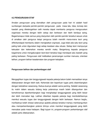 4.2 PENGURUSAN STAF

Amalan pengurusan yang diamalkan oleh pengurusan pada hari ini adalah hasil
sumbangan daripada pemikir-pemikir pengurusan pada masa lalu. Idea, konsep dan
kaedah yang diketengahkan oelh mereka dapat membantu pengurus menguruskan
organisasi mereka dengan lebih cekap dan berkesan dan lebih berdaya saing.
Bagaimanapun tidak semua yang dianjurkan oleh pemikir-pemikir tersebut sesuai untuk
di amalkan oleh pengurus tetapi pengurus boleh memilih mana-mana teori yang
difikirkandapat membantu dalam menigkatkan orgnisasi. Juga tidak ada satu teori yang
paling baik untuk digunakan bagi setiap keadaan atau situasi. Setiap teori mempunyai
kekuatan dan kelemahan mereka sendiri maka. Bergantung kepada pengurus
bagaimana untuk mengabungkan teori-teori tersebut bagi mendapat satu kaedah yang
paling berkesan. Pengurusan staf melibatkan perancangan sumber manusia, orientasi
latihan, program latihan keselamatan dan program kebajikan.




Pengurusan latihan dan perkembagan staf




Mengagihkan tugas dan tanggungjawab kepada pekerja belum boleh memastikan ianya
dilaksanakan dengan lebih baik. Kehendak dan keperluan tugas perlu diseimbangkan
dengan kebolehan seseorang. Kedua-duanya adalah sama penting. Setelah seseorang
itu mahir dalam sesuatu bidang kerja potensinya masih boleh dibangunkan dan
kemahirannya diperkembangkan bagi menghadapi tanggungjawab yang lebih besar
dan lebih mencabar lagi. Latihan diberikan kepada pekerja bagi membolehkannya
memikul sesuatu tugas dan tanggungjawab dengan lebih berkesan. Namun begitu,
manfaatnya boleh dirasai seterusnya apabila pekerja tersebut mampu membangunkan
atau memperkembangkan potensi dirinya untuk memikul tanggungjawab yang lebih
mencabar pada masa hadapan. Bagi tujuan ini, program-program perkembangan staf
adalah perlu dilaksanakan.
 