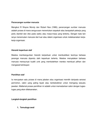 Perancangan sumber manusia

Mengikut R Wayne Mondy dan Robert Noe (1986), perancangan sumber manusia
adalah proses di mana oengurusan menentukan siapakah atau berapakah pekerja yang
perlu diambil dan diisi pada waktu atau masa-masa yang tertentu. Dengan kata lain
ianya menemukan manusia dari luar atau dalam organisasi untuk melaksanakan kerja-
kerja organisasi.




Hierarki keperluan staf

Maslow membangunkan hierarki kerperluan untuk membuktikan teorinya bahawa
perangai manusia dipandu oleh keperluan tertentu. Maslow menyatakan bahawa
manusia mempunyai kualiti unik yang membolehkan mereka membuat pilihan dan
mengawal kehidupan




Pemilihan staf

Ia merupakan satu proses di mana jabatan atau organisasi memilih daripada senarai
permohon, calon yang paling layak atau berkebolehan untuk memgang sesuatu
jawatan. Matlamat proses pemilihan ini adalah untuk memadankan calon dengan tugas-
tugas yang akan dilaksanakan.




Langkah-langkah pemilihan



       1. Temuduga awal
 