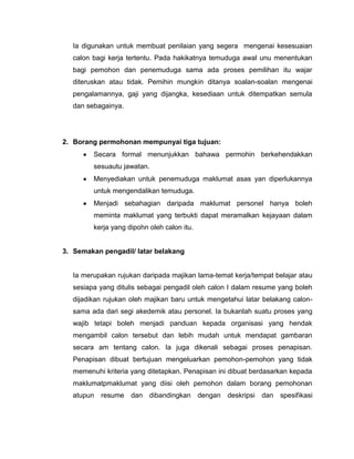 Ia digunakan untuk membuat penilaian yang segera mengenai kesesuaian
  calon bagi kerja tertentu. Pada hakikatnya temuduga awal unu menentukan
  bagi pemohon dan penemuduga sama ada proses pemilihan itu wajar
  diteruskan atau tidak. Pemihin mungkin ditanya soalan-soalan mengenai
  pengalamannya, gaji yang dijangka, kesediaan untuk ditempatkan semula
  dan sebagainya.




2. Borang permohonan mempunyai tiga tujuan:
        Secara formal menunjukkan bahawa permohin berkehendakkan
        sesuautu jawatan.
        Menyediakan untuk penemuduga maklumat asas yan diperlukannya
        untuk mengendalikan temuduga.
        Menjadi sebahagian daripada maklumat personel hanya boleh
        meminta maklumat yang terbukti dapat meramalkan kejayaan dalam
        kerja yang dipohn oleh calon itu.


3. Semakan pengadil/ latar belakang


  Ia merupakan rujukan daripada majikan lama-temat kerja/tempat belajar atau
  sesiapa yang ditulis sebagai pengadil oleh calon I dalam resume yang boleh
  dijadikan rujukan oleh majikan baru untuk mengetahui latar belakang calon-
  sama ada dari segi akedemik atau personel. Ia bukanlah suatu proses yang
  wajib tetapi boleh menjadi panduan kepada organisasi yang hendak
  mengambil calon tersebut dan lebih mudah untuk mendapat gambaran
  secara am tentang calon. Ia juga dikenali sebagai proses penapisan.
  Penapisan dibuat bertujuan mengeluarkan pemohon-pemohon yang tidak
  memenuhi kriteria yang ditetapkan. Penapisan ini dibuat berdasarkan kepada
  maklumatpmaklumat yang diisi oleh pemohon dalam borang pemohonan
  atupun resume dan dibandingkan dengan deskripsi dan spesifikasi
 