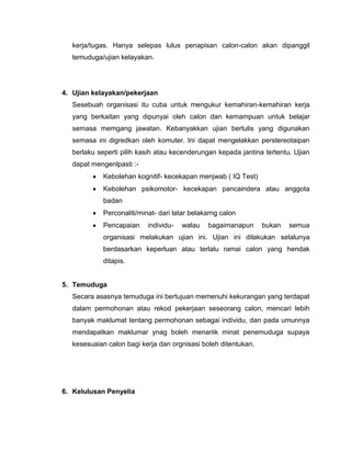 kerja/tugas. Hanya selepas lulus penapisan calon-calon akan dipanggil
   temuduga/ujian kelayakan.




4. Ujian kelayakan/pekerjaan
   Sesebuah organisasi itu cuba untuk mengukur kemahiran-kemahiran kerja
   yang berkaitan yang dipunyai oleh calon dan kemampuan untuk belajar
   semasa memgang jawatan. Kebanyakkan ujian bertulis yang digunakan
   semasa ini digredkan oleh komuter. Ini dapat mengelakkan perstereotaipan
   berlaku seperti pilih kasih atau kecenderungan kepada jantina tertentu. Ujian
   dapat mengenlpasti :-
             Kebolehan kognitif- kecekapan menjwab ( IQ Test)
             Kebolehan psikomotor- kecekapan pancaindera atau anggota
             badan
             Perconaliti/minat- dari latar belakarng calon
             Pencapaian     individu-   walau   bagaimanapun     bukan   semua
             organisasi melakukan ujian ini. Ujian ini dilakukan selalunya
             berdasarkan keperluan atau terlalu ramai calon yang hendak
             ditapis.


5. Temuduga
   Secara asasnya temuduga ini bertujuan memenuhi kekurangan yang terdapat
   dalam permohonan atau rekod pekerjaan seseorang calon, mencari lebih
   banyak maklumat tentang permohonan sebagai individu, dan pada umunnya
   mendapatkan maklumar ynag boleh menariik minat penemuduga supaya
   kesesuaian calon bagi kerja dan orgnisasi boleh ditentukan.




6. Kelulusan Penyelia
 