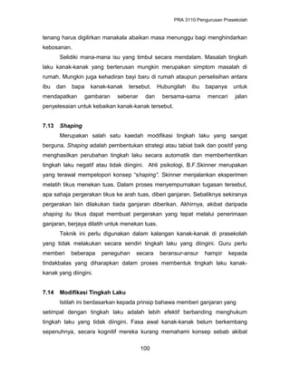 PRA 3110 Pengurusan Prasekolah
tenang harus digilirkan manakala abaikan masa menunggu bagi menghindarkan
kebosanan.
Selidiki mana-mana isu yang timbul secara mendalam. Masalah tingkah
laku kanak-kanak yang berterusan mungkin merupakan simptom masalah di
rumah. Mungkin juga kehadiran bayi baru di rumah ataupun perselisihan antara
ibu dan bapa kanak-kanak tersebut. Hubungilah ibu bapanya untuk
mendapatkan gambaran sebenar dan bersama-sama mencari jalan
penyelesaian untuk kebaikan kanak-kanak tersebut.
7.13 Shaping
Merupakan salah satu kaedah modifikasi tingkah laku yang sangat
berguna. Shaping adalah pembentukan strategi atau tabiat baik dan positif yang
menghasilkan perubahan tingkah laku secara automatik dan memberhentikan
tingkah laku negatif atau tidak diingini. Ahli psikologi, B.F.Skinner merupakan
yang terawal mempelopori konsep “shaping”. Skinner menjalankan eksperimen
melatih tikus menekan tuas. Dalam proses menyempurnakan tugasan tersebut,
apa sahaja pergerakan tikus ke arah tuas, diberi ganjaran. Sebaliknya sekiranya
pergerakan lain dilakukan tiada ganjaran diberikan. Akhirnya, akibat daripada
shaping itu tikus dapat membuat pergerakan yang tepat melalui penerimaan
ganjaran, berjaya dilatih untuk menekan tuas.
Teknik ini perlu digunakan dalam kalangan kanak-kanak di prasekolah
yang tidak melakukan secara sendiri tingkah laku yang diingini. Guru perlu
memberi beberapa peneguhan secara beransur-ansur hampir kepada
tindakbalas yang diharapkan dalam proses membentuk tingkah laku kanak-
kanak yang diingini.
7.14 Modifikasi Tingkah Laku
Istilah ini berdasarkan kepada prinsip bahawa memberi ganjaran yang
setimpal dengan tingkah laku adalah lebih efektif berbanding menghukum
tingkah laku yang tidak diingini. Fasa awal kanak-kanak belum berkembang
sepenuhnya, secara kognitif mereka kurang memahami konsep sebab akibat
100
 