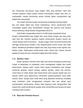 PRA 3110 Pengurusan Prasekolah
dan mempunyai penumpuan yang singkat. Oleh yang demikian, lebih baik
memberi ganjaran sebaik sahaja mereka menunjukkan tingkah laku baik. Ini
membuatkan mereka bermotivasi secara intrinsik dalam mengukuhkan lagi
tingkah laku yang dingini.
Guru boleh berhujah dengan kanak-kanak prasekolah tentang tingkah
laku dan sebab akibat atau kesan daripadanya, namun kanak-kanak lebih
mempelajari apakah yang menyebabkan ibubapa dan gurunya suka tentang
dirinya sekiranya orang dewasa mengamalkan teknik ini.
Anda boleh mengamalkan teknik ini di bilik darjah prasekolah hanya
dengan memperhatikan satu tingkah laku yang hampir dengan apa yang anda
ingin lihat dan memberi ganjaran kepada kanak-kanak tersebut kerana dia
“duduk dengan tertib di kerusinya”. Jangan tunggu untuk memarahi kanak-kanak
sehingga kanak-kanak tersebut mula bergerak-gerak kerana bosan atau tidak
selesa. Sebaliknya perhatikan tingkah laku baik yang hampir anda inginkan dan
berikan pujian. Kebanyakan kanak-kanak mahu disukai dan merasa seronok
apabila ibu bapa dan guru menyedari tingkah laku baik mereka.
7.15 Memberi Token
Sistem ganjaran memberi token ialah satu bentuk peneguhan positif yang
mudah di laksanakan di prasekolah untuk meningkatkan tingkah laku positif
kanak-kanak. Mereka boleh meraih token kerana berkelakuan baik dengan
menikmati ganjaran seperti bintang, pelekat, gambar, setem dan lain-lain.
Token-token ini boleh ditukar oleh kanak-kanak untuk sesuatu hadiah atau pun
sesuatu aktiviti yang digemarinya. Senaraikan ganjaran-ganjaran yang boleh
mereka “tebus” dengan (poin merit) token yang diperolehi contohnya mendapat
masa tambahan untuk menggunakan komputer atau apa sahaja yang
memotivasikan kanak-kanak. Secara tidak langsung anda mengukuhkan lagi
tingkah laku positif kanak-kanak apabila anda memberitahunya kenapa dia layak
mendapat token tersebut.
7.16 Masa Dan Perhatian Khusus
101
 