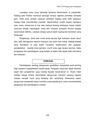 PRA 3110 Pengurusan Prasekolah
Luangkan masa yang berkualiti bersama kanak-kanak di prasekolah.
Kadang kala mereka membuat perangai kerana inginkan perhatian daripada
guru. Anda perlu berikan sepenuh perhatian kepada anak didik walaupun
mereka tidak menimbulkan masalah. Aktiviti-aktiviti mudah seperti membaca
buku cerita, bersiar-siar di luar atau berbual tentang kehidupan harian adalah
cara-cara terbaik meluangkan masa dan memberi perhatian khusus kepada
kanak-kanak tertentu. Lakukan dengan penuh kasih sayang dan komitmen yang
berterusan.
Ringkasnya, sama ada murid anda berusia tiga mahupun enam tahun
atau, baik bilangannya sepuluh mahupun dua puluh lima orang, strategi-strategi
yang diamalkan di atas boleh menjamin keseronokan dan kejayaan
persekolahan. Apabila anda gembira, murid anda juga berasa seronok, maka
pengajaran dan pembelajaran yang berlaku di dalam bilik darjah lebih bermakna
dan berkesan.
Pembelajaran tentang pengurusan pendidikan prasekolah amat penting
bagi menjamin kesejahteraan kanak-kanak. Pengusan yang baik dapat memberi
kesan dan pengalaman yang mantap kepada kanak-kanak ini. Diusia inilah
mereka sangat kritikal, kemantapan pengurusan memberi peluang kepada
mereka menjadi insan yang terbilang dan cemerlang. Kelancaran dalam
pengurusan prasekolah dapat memberi ruang kepada guru untuk menambahbaik
pengajaran dan pembelajaran mereka.
102
RUMUSAN
 