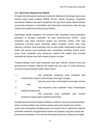 PRA 3110 Pengurusan Prasekolah
2.4.1 Menentukan Matlamat dan Objektif
Di negara kita kebanyakan pusat-pusat prasekolah dijalankan oleh pelbagai agensi yang
berbeza seperti agensi kerajaan KEMAS, FELDA, Jabatan Perpaduan, Prasekolah
Kementerian Pelajaran dan agensi keagamaan dan juga pihak swasta. Memandangkan
pusat-pusat prasekolah ini dikendalikan oleh pihak-pihak yang berbeza maka dari segi
matlamat dan objektif penubuhannya juga berbeza.
Kepentingan kepada pengajaran 3M membuka mata masyarakat tentang pentingnya
pendidikan di peringkat prasekolah. Ibu bapa berlumba-lumba memilih pusat
prasekolah yang dapat memenuhi harapan dan kehendak mereka. Inilah yang
mendorong munculnya pusat prasekolah seperti cendawan tumbuh pada masa
sekarang. Pemilihan pusat prasekolah oleh ibu bapa adalah berlandaskan kualiti yang
dimiliki oleh sesuatu pusat prasekolah yang menyediakan pendidikan kepada kanak-
kanak. Pusat prasekolah yang mempunyai matlamat dan objektif yang menepati
kehendak dan harapan akan lebih menjadi tumpuan ibu bapa.
Terdapat pelbagai kualiti pusat prasekolah yang perlu difikirkan bersama sama ada
penubuhannya menepati matlamat dan objektif atau pun tidak. Di antara penemuan
penubuhan pusat prasekolah adalah seperti berikut:
1. Ada sesetengah pengusaha pusat prasekolah tidak
melaksanakan program mereka dengan bersungguh-sungguh.
2. Ada pula yang hanya mementingkan keuntungan semata-
mata.
3. Ada pengusaha pusat prasekolah hanya mementingkan
akademik semata-mata
4. Ada pengusaha pusat prasekolah yang memberi
penekanan kepada aspek sosialisasi kanak-kanak.
Sebagaimana Kementerian Pelajaran Malaysia, matlamat penubuhan pusat prasekolah
secara umumnya adalah untuk memberi peluang yang sama kepada semua kanak-
kanak untuk mendapatkan pendidikan pada umur seawal 4 tahun. Objektif dan matlamat
pendidikan prasekolah menggambarkan harapan dan jangkaan yang perlu dicapai oleh
kanak-kanak prasekolah. Di sini mari kita lihat apakah penentuan matlamat dan objektif
11
 