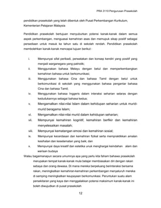 PRA 3110 Pengurusan Prasekolah
pendidikan prasekolah yang telah dibentuk oleh Pusat Perkembangan Kurikulum,
Kementerian Pelajaran Malaysia
Pendidikan prasekolah bertujuan menyuburkan potensi kanak-kanak dalam semua
aspek perkembangan, menguasai kemahiran asas dan memupuk sikap positif sebagai
persediaan untuk masuk ke tahun satu di sekolah rendah. Pendidikan prasekolah
membolehkan kanak-kanak mencapai tujuan berikut :
i. Mempunyai sifat peribadi, perwatakan dan konsep kendiri yang positif yang
menjadi warganegara yang patriotik;
ii. Menggunakan bahasa Melayu dengan betul dan memperkembangkan
kemahiran bahasa untuk berkomunikasi;
iii. Menggunakan bahasa Cina dan bahasa Tamil dengan betul untuk
berkomunikasi di sekolah yang menggunakan bahasa pengantar bahasa
Cina dan bahasa Tamil;
iv. Menggunakan bahasa Inggeris dalam interaksi seharian selaras dengan
kedudukannya sebagai bahasa kedua;
v. Mengamalkan nilai-nilai Islam dalam kehidupan seharian untuk murid-
murid beragama Islam;
vi. Mengamalkan nilai-nilai murid dalam kehidupan seharian;
vii. Mempunyai kemahiran kognitif, kemahiran berfikir dan kemahiran
menyelesaikan masalah;
viii. Mempunyai kematangan emosi dan kemahiran sosial;
ix. Mempunyai kecerdasan dan kemahiran fizikal serta mempraktikkan amalan
kesihatan dan keselamatan yang baik; dan
x. Mempunyai daya kreatif dan estetika unuk menghargai keindahan alam dan
warisan budaya
Walau bagaimanapun secara umumnya apa yang perlu kita faham bahawa prasekolah
merupakan tempat kanak-kanak mula belajar membiasakan diri dengan rakan
sebaya dan orang dewasa. Di mana mereka berpeluang berinteraksi bersama
rakan, meningkatkan kemahiran-kemahiran perkembangan menyeluruh mereka
di samping meningkatkan keupayaan berkomunikasi. Peruntukan suatu alam
persekitaran yang kaya dan menggalakkan potensi maksimum kanak-kanak ini
boleh diwujudkan di pusat prasekolah
12
 