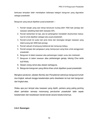 PRA 3110 Pengurusan Prasekolah
berkuasa tempatan telah menetapkan beberapa kategori bangunan yang digunakan
sebagai prasekolah.
Bangunan yang sesuai dijadikan pusat prasekolah :-
1. Rumah banglo yang saiz lotnya berukuran kurang lebih 7000 kaki persegi dan
kawasan sekeliling tidak lebih daripada 30%.
2. Rumah berkembar lot tepi, jika lot pertengahan hendaklah dicantumkan kedua-
dua lot untuk dijadikan sebagai satu pusat prasekolah.
3. Rumah-rumah lot sudut dari jenis teres dan berangkai dengan kawasan yang
tidak kurang dari 3000 kaki persegi.
4. Rumah sebuah di kampung tradisional dan kampung melayu.
5. Rumah pangsa dan pangsapuri yang mempunyai ruang khas untuk penggunaan
prasekolah.
6. Bangunan di dalam kawasan atau perkarangan masjid, surau dan madrasah.
7. Bangunan di dalam kawasan atau perkarangan gereja, tokong Cina serta
kuil Hindu.
8. Dewan orang ramai atau dewan serbaguna.
9. Bangunan-bangunan yang dibina khas untuk dijadikan pusat prasekolah.
Mengikut peraturan Jabatan Bomba dan Penyelamat sekiranya bangunan/rumah
dua tingkat, sebuah tangga keselamatan perlu disediakan ke luar dari bangunan
dari tingkat atas.
Walau apa pun tempat atau kawasan yang dipilih, perkara yang paling penting
diberi perhatian semasa merancang penubuhan prasekolah ialah aspek
keselamatan dan keselesaan kanak-kanak secara keseluruhannya.
2.4.4 Kewangan
14
 