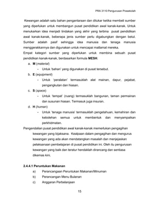 PRA 3110 Pengurusan Prasekolah
Kewangan adalah satu bahan pengantaraan dan ditukar ketika membeli sumber
yang diperlukan untuk membangun pusat pendidikan awal kanak-kanak. Untuk
menukarkan idea menjadi tindakan yang akhir yang terbina pusat pendidikan
awal kanak-kanak, beberapa jenis sumber perlu digabungkan dengan betul.
Sumber adalah pasif sehingga idea manusia dan tenaga manusia
menggerakkannya dan digunakan untuk mencapai matlamat mereka.
Empat kategori sumber yang diperlukan untuk membina sebuah pusat
pendidikan kanak-kanak, berdasarkan formula MESH.
a. M (material)
- Untuk ‘bahan’ yang digunakan di pusat tersebut.
b. E (equipment)
- Untuk ‘peralatan’ termasuklah alat mainan, dapur, pejabat,
pengangkutan dan hiasan.
c. S (space)
- Untuk ‘tempat’ (ruang) termasuklah bangunan, taman permainan
dan susunan hiasan. Termasuk juga insuran.
d. H (human)
- Untuk ’tenaga manusia’ termasuklah pengetahuan, kemahiran dan
kebolehan semua untuk membentuk dan menyampaikan
perkhidmatan.
Pengendalian pusat pendidikan awal kanak-kanak memerlukan pengagihan
kewangan yang bijaksana. Kealpaan dalam pengagihan dan mengurus
kewangan yang ada akan mendatangkan masalah dan menjejaskan
pelaksanaan pembelajaran di pusat pendidikan ini. Oleh itu pengurusan
kewangan yang baik dan teratur hendaklah dirancang dan sentiasa
dikemas kini.
2.4.4.1 Peruntukan Makanan
a) Perancangaan Peruntukan Makanan/Minuman
b) Perancangan Menu Bulanan
c) Anggaran Perbelanjaan
15
 