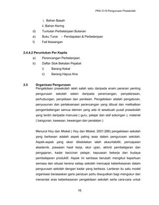 PRA 3110 Pengurusan Prasekolah
i. Bahan Basah
ii. Bahan Kering
d) Tuntutan Perbelanjaan Bulanan
e) Buku Tunai - Pendapatan & Perbelanjaan
f) Fail Kewangan
2.4.4.2 Peruntukan Per Kapita
a) Perancangan Perbelanjaan
b) Daftar Stok Bekalan Pejabat
i) Barang Kekal
ii) Barang Hapus Kira
2.5 Organisasi Pengurusan
Pengelolaan prasekolah ialah salah satu daripada enam peranan penting
pengurusan sekolah selain daripada perancangan, penyelarasan,
perhubungan, penyeliaan dan penilaian. Pengelolaan adalah pengaturan,
penyusunan dan perlaksanaan perancangan yang dibuat dan melibatkan
pengembelengan semua elemen yang ada di sesebuah pusat prasekolah
yang terdiri daripada manusia ( guru, pelajar dan staf sokongan ), material
( bangunan, kawasan, kewangan dan peralatan )
Menurut Hoy dan Miskel ( Hoy dan Miskel, 2001:288) pengelolaan sekolah
yang berkesan adalah aspek paling asas dalam pengurusan sekolah.
Aspek-aspek yang akan dikelolakan ialah akauntabiliti, pencapaian
akademik, piawaian hasil kerja, skor ujian, aktiviti pembelajaran dan
pengajaran, kadar keciciran pelajar, kepuasan bekerja dan budaya
pembelajaran produktif. Aspek ini sentiasa berubah mengikut keperluan
semasa dan situasi kerana setiap sekolah mencapai keberkesanan dalam
pengurusan sekolah dengan kadar yang berbeza. Lantaran itu satu model
organisasi berasaskan garis panduan perlu diwujudkan bagi mengukur dan
menandai aras keberkesanan pengelolaan sekolah serta cara-cara untuk
16
 