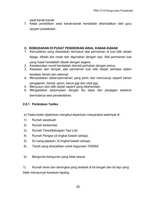 PRA 3110 Pengurusan Prasekolah
awal kanak-kanak.
7. Kelas pendidikan awal kanak-kanak hendaklah dikendalikan oleh guru
opsyen prasekolah.
C. KEMUDAHAN DI PUSAT PENDIDIKAN AWAL KANAK-KANAK
1. Kemudahan yang disediakan termasuk alat permainan di luar bilik darjah
dijaga, dibaiki jika rosak dan digunakan dengan rapi. Alat permainan luar
yang rosak hendaklah dibaiki dengan segera.
2. Keselamatan murid hendaklah diambil perhatian dengan serius.
3. Kawasan dan tempat, alat permainan luar bilik darjah sentiasa dalam
keadaan bersih dan selamat.
4. Menyediakan alatan/permainan yang perlu dan mencukupi seperti bahan
pengajaran, bantal, apron, berus gigi dan ubat gigi.
5. Menyusun atur bilik darjah seperti yang dikehendaki.
6. Mengadakan perjumpaan dengan ibu bapa dan penjagan sebelum
bermulanya sesi persekolahan.
2.6.1 Perletakan Tadika
a) Taska boleh dijalankan mengikut keperluan masyarakat setempat di:
1) Rumah sesebuah
2) Rumah berkembar
3) Rumah Teres(Bahagian Tepi Lot)
4) Rumah Pangsa (di tingkat bawah sahaja)
5) Di ruang pejabat ( di tingkat bawah sahaja)
6) Tanah yang direzabkan untuk kegunaan TADIKA
b) Bangunan-bangunan yang tidak sesuai
1) Rumah teres dan berangkai yang terletak di lot tengah dan lot tepi yang
tidak mempunyai kawasan lapang.
20
 