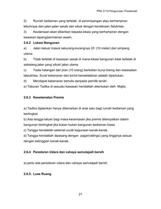 PRA 3110 Pengurusan Prasekolah
2) Rumah kediaman yang terletak di persimpangan atau berhampiran
lebuhraya dan jalan-jalan sesak dan sibuk dengan kenderaan /lalulintas.
3) Keutamaan akan diberikan kepada lokasi yang berhampiran dengan
kawasan lapang/permainan awam.
2.6.2 Lokasi Bangunan
a) Jalan keluar masuk sekurang-kurangnya 33’ (10 meter) dari simpang
utama
b) Tidak terletak di kawasan sesak di mana lokasi bangunan tidak terletak di
sebatang jalan yang sibuk/ jalan utama
c) Tiada halangan dari jiran (10 orang) berkaitan bunyi bising dan kesesakan
lalaulintas. Surat kebenaran dari lot-lot bersebelahan adalah diperlukan.
d) Mendapat kebenaran bertulis daripada pemilik tanah.
e) Taburan Tadika di sesuatu kawasan hendaklah ditentukan oleh Majlis.
2.6.3 Keselamatan Premis
a) Tadika dijalankan hanya dibenarkan di aras satu bagi rumah kediaman yang
bertingkat.
b) Ada tangga laluan bagi masa kecemasan jika premis ditempatkan dalam
bangunan bertingkat jika bukan bukan bangunan kediaman biasa
c) Tangga hendaklah selamat unutk kegunaan kanak-kanak.
d) Tangga hendaklah dipasang dengan pagar(railings) yang tingginya sesuai
dengan ketinggian kanak-kanak.
2.6.4 Peredaran Udara dan cahaya semulajadi bersih
a) perlu ada peredaran udara dan cahaya semulajadi bersih
2.6.5. Luas Ruang
21
 